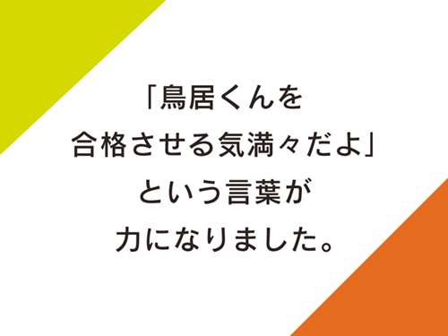 「鳥居くんを合格させる気満々だよ」という言葉が力になりました。