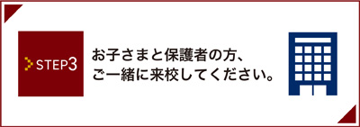 Step3 お子さまと保護者の方、ご一緒に来校してください。