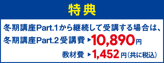 W受講特典。冬期講座Part.1から継続して受講する場合は、冬期講座Part.2受講費10,890円、教材費1,452円(ともに税込)。